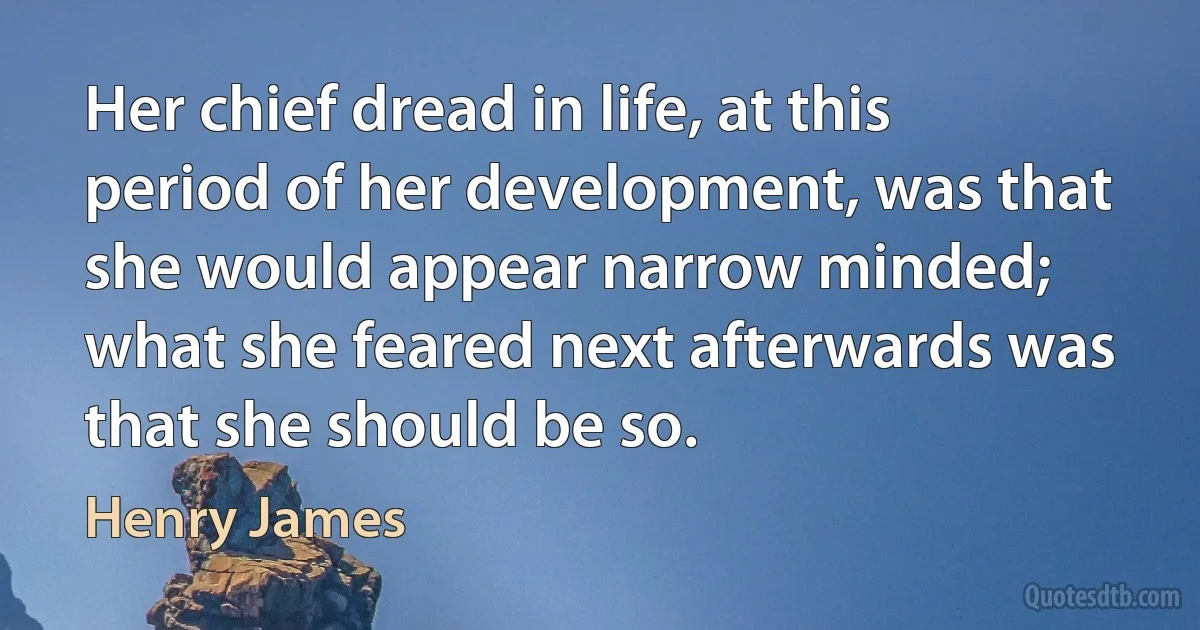 Her chief dread in life, at this period of her development, was that she would appear narrow minded; what she feared next afterwards was that she should be so. (Henry James)