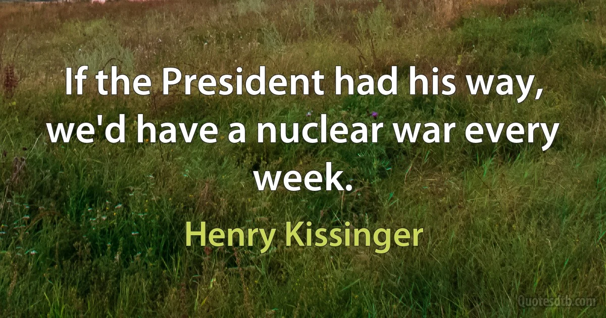 If the President had his way, we'd have a nuclear war every week. (Henry Kissinger)