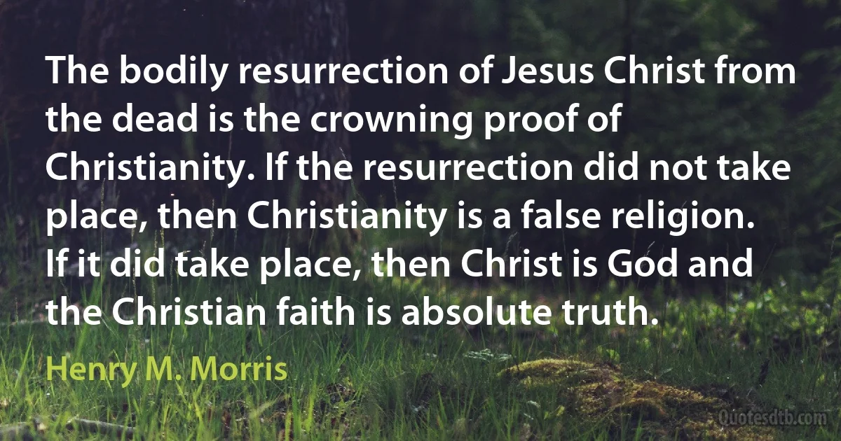 The bodily resurrection of Jesus Christ from the dead is the crowning proof of Christianity. If the resurrection did not take place, then Christianity is a false religion. If it did take place, then Christ is God and the Christian faith is absolute truth. (Henry M. Morris)