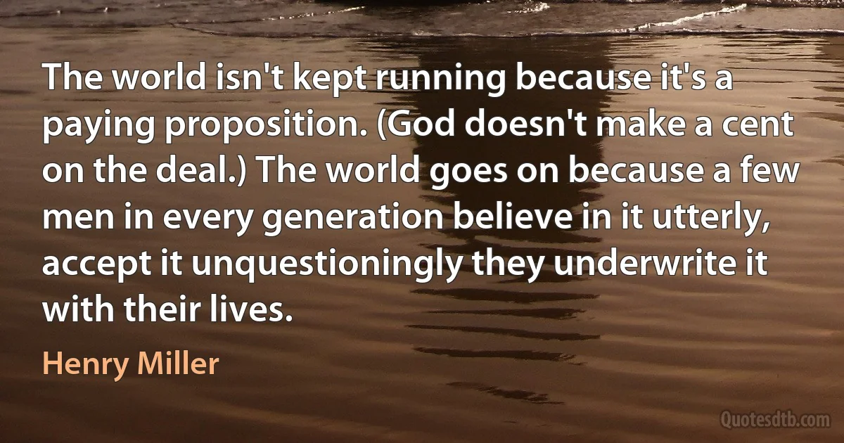 The world isn't kept running because it's a paying proposition. (God doesn't make a cent on the deal.) The world goes on because a few men in every generation believe in it utterly, accept it unquestioningly they underwrite it with their lives. (Henry Miller)