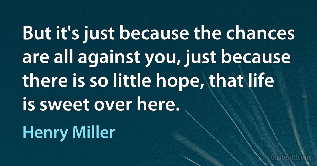 But it's just because the chances are all against you, just because there is so little hope, that life is sweet over here. (Henry Miller)