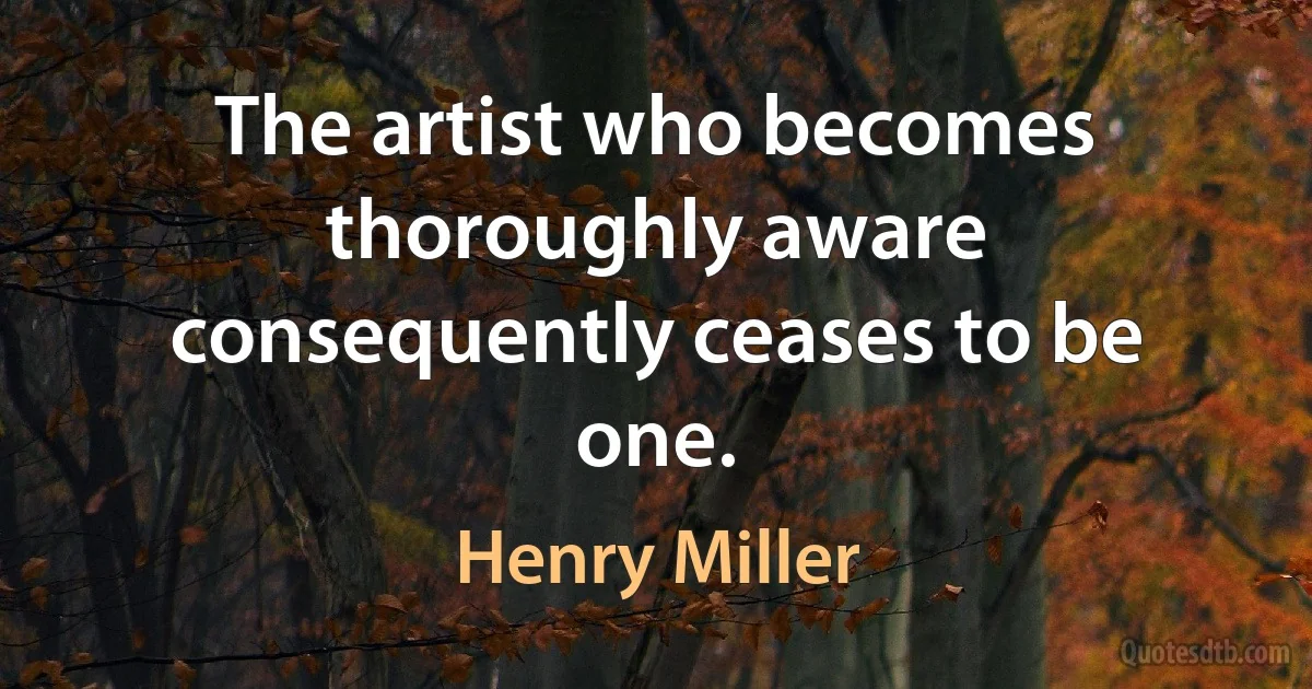 The artist who becomes thoroughly aware consequently ceases to be one. (Henry Miller)