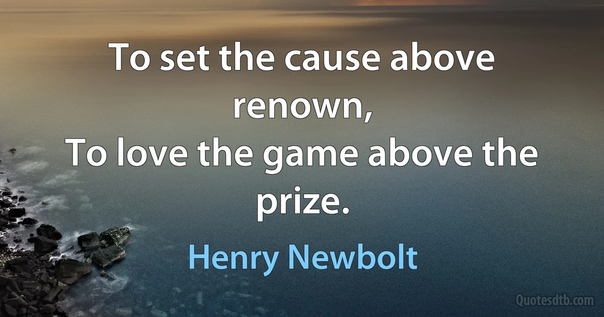 To set the cause above renown,
To love the game above the prize. (Henry Newbolt)