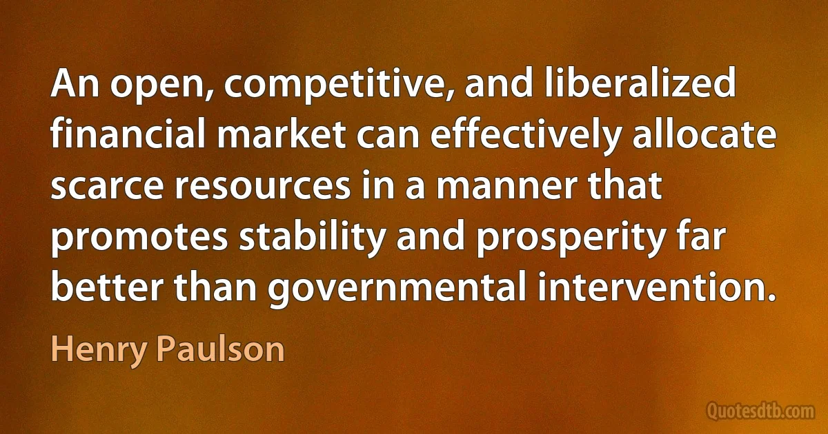 An open, competitive, and liberalized financial market can effectively allocate scarce resources in a manner that promotes stability and prosperity far better than governmental intervention. (Henry Paulson)