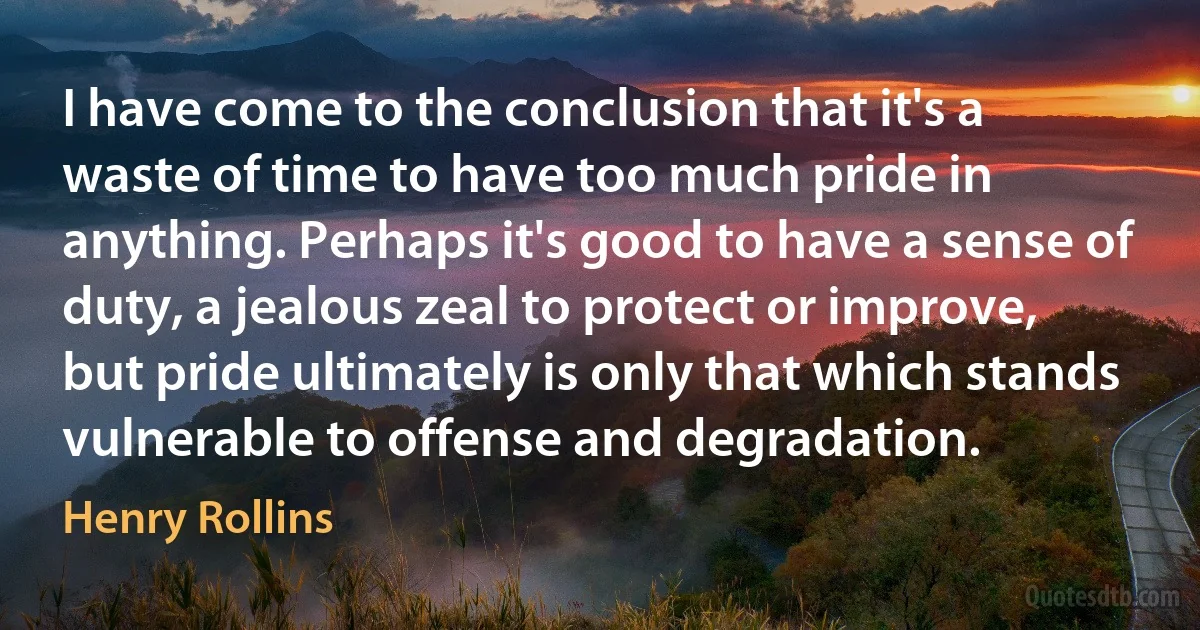 I have come to the conclusion that it's a waste of time to have too much pride in anything. Perhaps it's good to have a sense of duty, a jealous zeal to protect or improve, but pride ultimately is only that which stands vulnerable to offense and degradation. (Henry Rollins)