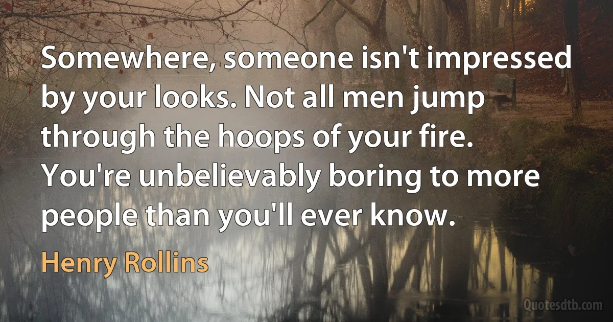 Somewhere, someone isn't impressed by your looks. Not all men jump through the hoops of your fire. You're unbelievably boring to more people than you'll ever know. (Henry Rollins)