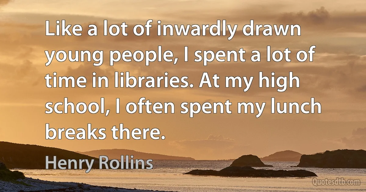 Like a lot of inwardly drawn young people, I spent a lot of time in libraries. At my high school, I often spent my lunch breaks there. (Henry Rollins)