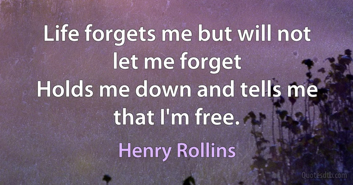 Life forgets me but will not let me forget
Holds me down and tells me that I'm free. (Henry Rollins)