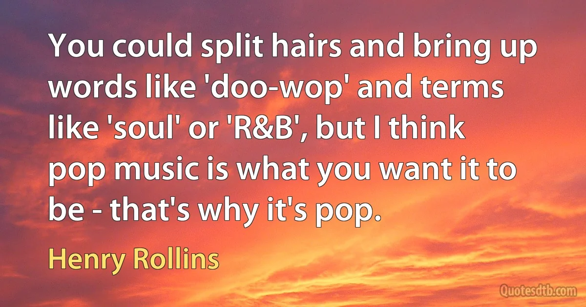 You could split hairs and bring up words like 'doo-wop' and terms like 'soul' or 'R&B', but I think pop music is what you want it to be - that's why it's pop. (Henry Rollins)