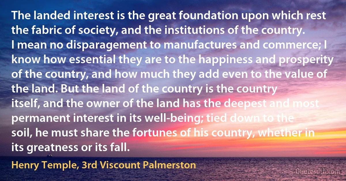 The landed interest is the great foundation upon which rest the fabric of society, and the institutions of the country. I mean no disparagement to manufactures and commerce; I know how essential they are to the happiness and prosperity of the country, and how much they add even to the value of the land. But the land of the country is the country itself, and the owner of the land has the deepest and most permanent interest in its well-being; tied down to the soil, he must share the fortunes of his country, whether in its greatness or its fall. (Henry Temple, 3rd Viscount Palmerston)