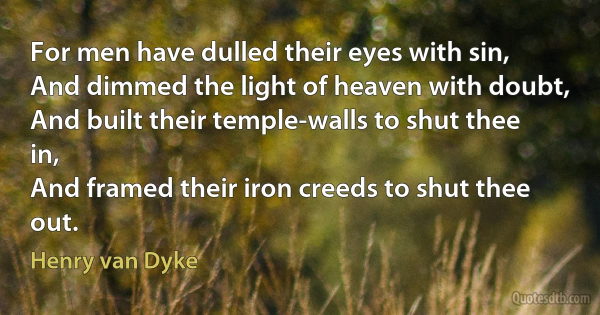 For men have dulled their eyes with sin,
And dimmed the light of heaven with doubt,
And built their temple-walls to shut thee in,
And framed their iron creeds to shut thee out. (Henry van Dyke)