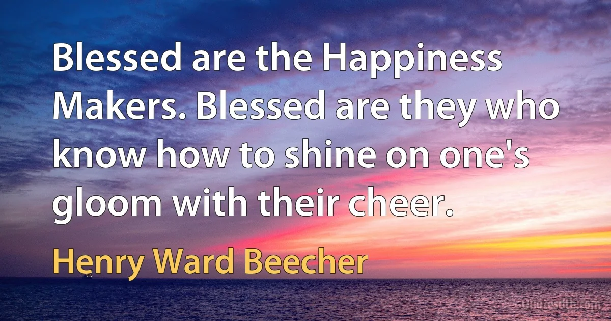 Blessed are the Happiness Makers. Blessed are they who know how to shine on one's gloom with their cheer. (Henry Ward Beecher)