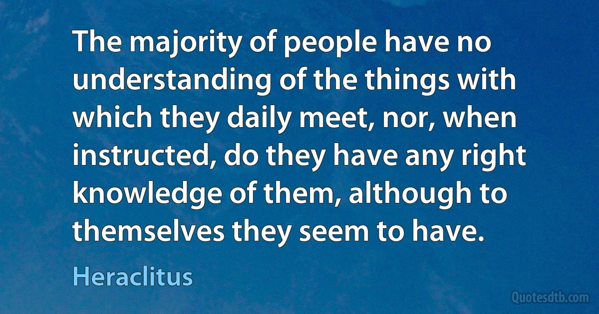 The majority of people have no understanding of the things with which they daily meet, nor, when instructed, do they have any right knowledge of them, although to themselves they seem to have. (Heraclitus)