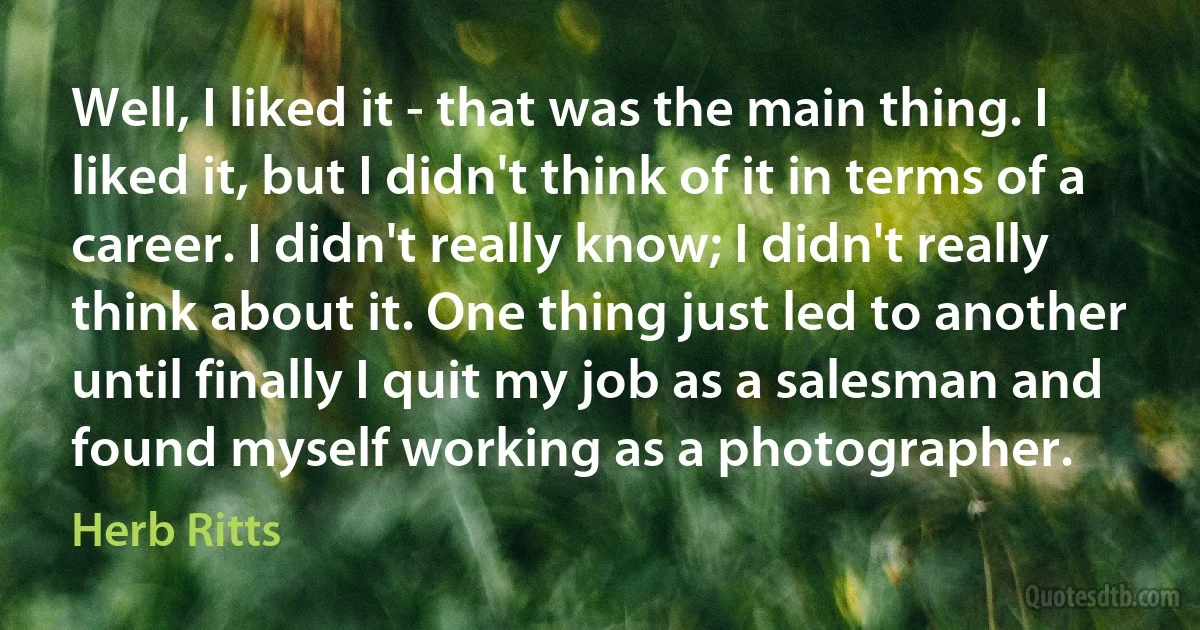 Well, I liked it - that was the main thing. I liked it, but I didn't think of it in terms of a career. I didn't really know; I didn't really think about it. One thing just led to another until finally I quit my job as a salesman and found myself working as a photographer. (Herb Ritts)