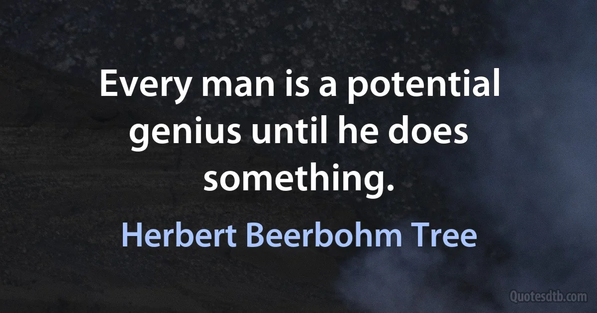 Every man is a potential genius until he does something. (Herbert Beerbohm Tree)