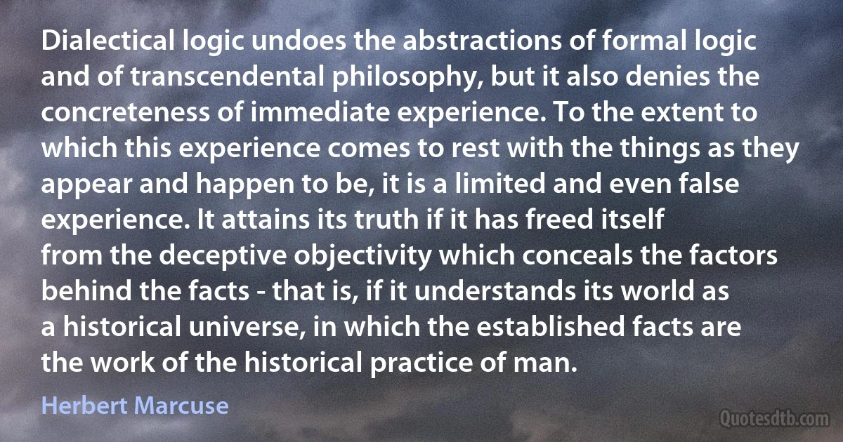 Dialectical logic undoes the abstractions of formal logic and of transcendental philosophy, but it also denies the concreteness of immediate experience. To the extent to which this experience comes to rest with the things as they appear and happen to be, it is a limited and even false experience. It attains its truth if it has freed itself from the deceptive objectivity which conceals the factors behind the facts - that is, if it understands its world as a historical universe, in which the established facts are the work of the historical practice of man. (Herbert Marcuse)