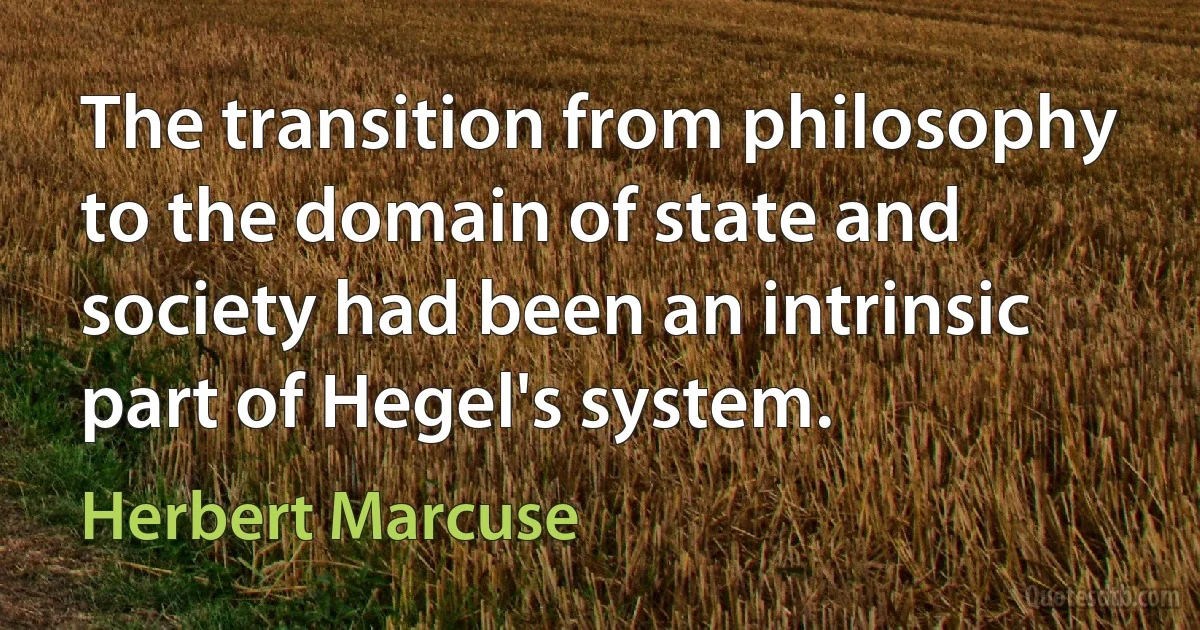 The transition from philosophy to the domain of state and society had been an intrinsic part of Hegel's system. (Herbert Marcuse)