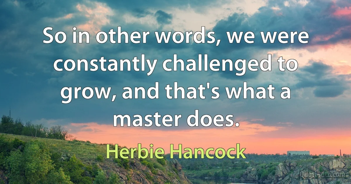 So in other words, we were constantly challenged to grow, and that's what a master does. (Herbie Hancock)