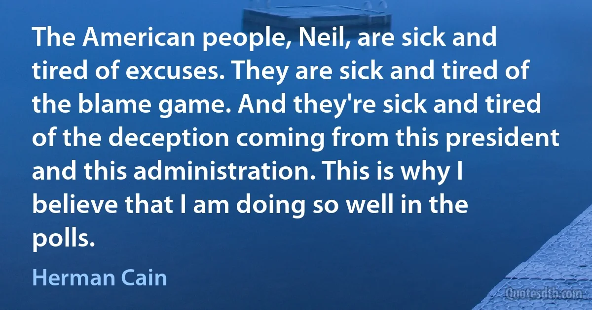 The American people, Neil, are sick and tired of excuses. They are sick and tired of the blame game. And they're sick and tired of the deception coming from this president and this administration. This is why I believe that I am doing so well in the polls. (Herman Cain)