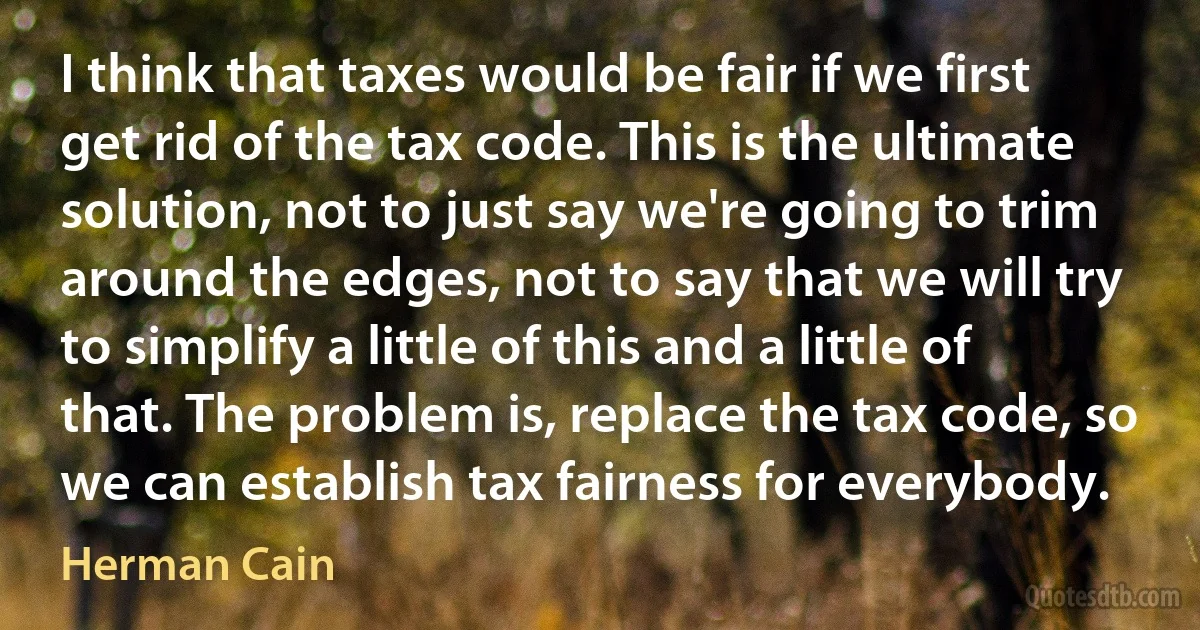 I think that taxes would be fair if we first get rid of the tax code. This is the ultimate solution, not to just say we're going to trim around the edges, not to say that we will try to simplify a little of this and a little of that. The problem is, replace the tax code, so we can establish tax fairness for everybody. (Herman Cain)