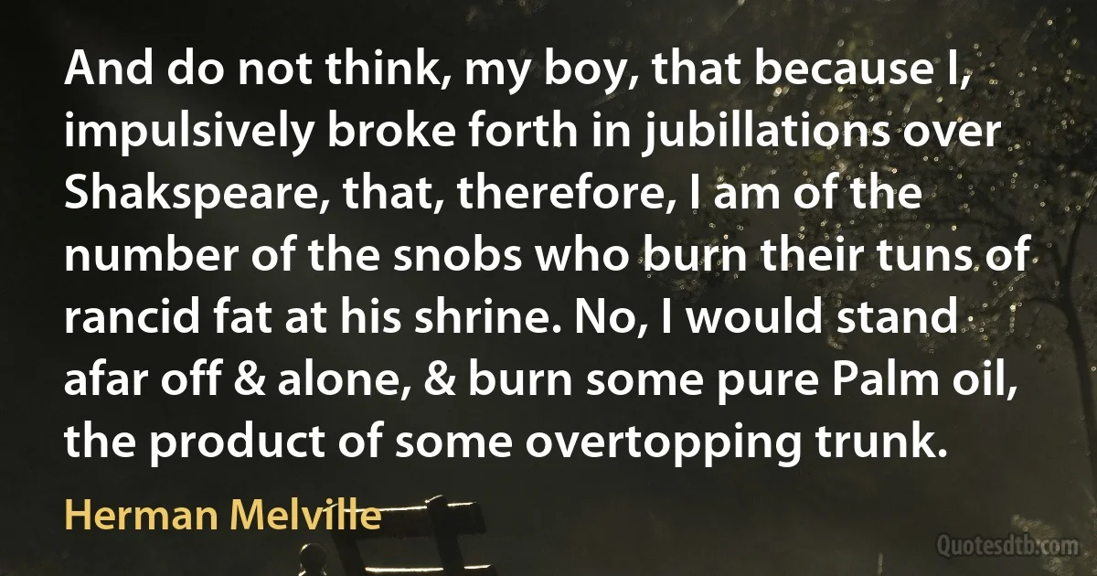 And do not think, my boy, that because I, impulsively broke forth in jubillations over Shakspeare, that, therefore, I am of the number of the snobs who burn their tuns of rancid fat at his shrine. No, I would stand afar off & alone, & burn some pure Palm oil, the product of some overtopping trunk. (Herman Melville)