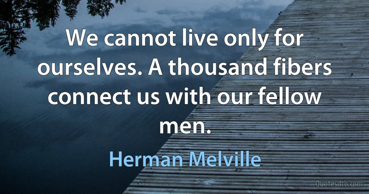 We cannot live only for ourselves. A thousand fibers connect us with our fellow men. (Herman Melville)