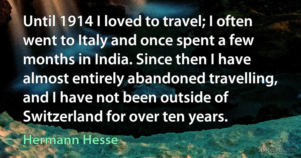 Until 1914 I loved to travel; I often went to Italy and once spent a few months in India. Since then I have almost entirely abandoned travelling, and I have not been outside of Switzerland for over ten years. (Hermann Hesse)