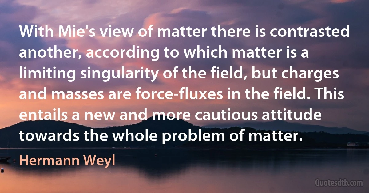 With Mie's view of matter there is contrasted another, according to which matter is a limiting singularity of the field, but charges and masses are force-fluxes in the field. This entails a new and more cautious attitude towards the whole problem of matter. (Hermann Weyl)