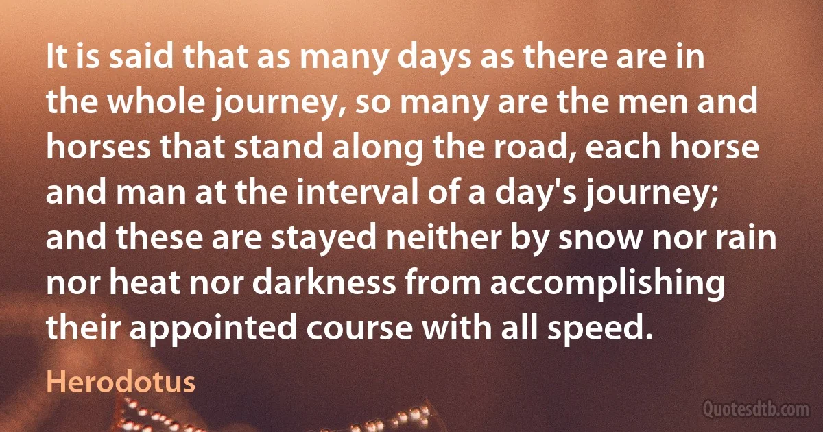 It is said that as many days as there are in the whole journey, so many are the men and horses that stand along the road, each horse and man at the interval of a day's journey; and these are stayed neither by snow nor rain nor heat nor darkness from accomplishing their appointed course with all speed. (Herodotus)