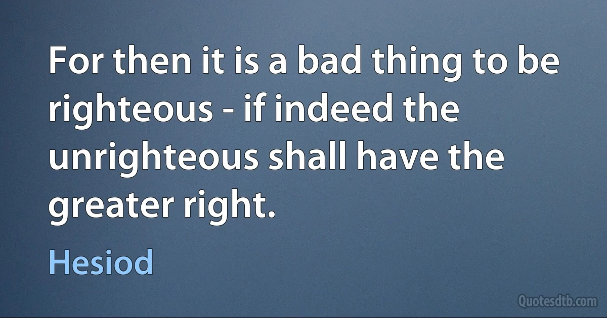 For then it is a bad thing to be righteous - if indeed the unrighteous shall have the greater right. (Hesiod)