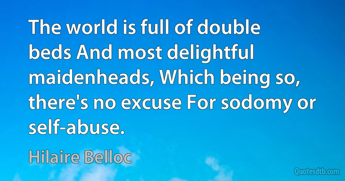 The world is full of double beds And most delightful maidenheads, Which being so, there's no excuse For sodomy or self-abuse. (Hilaire Belloc)