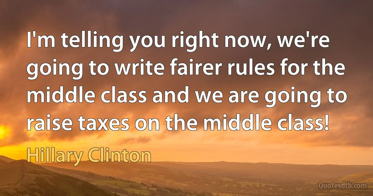 I'm telling you right now, we're going to write fairer rules for the middle class and we are going to raise taxes on the middle class! (Hillary Clinton)