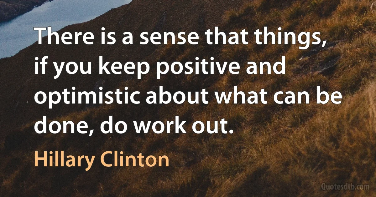 There is a sense that things, if you keep positive and optimistic about what can be done, do work out. (Hillary Clinton)