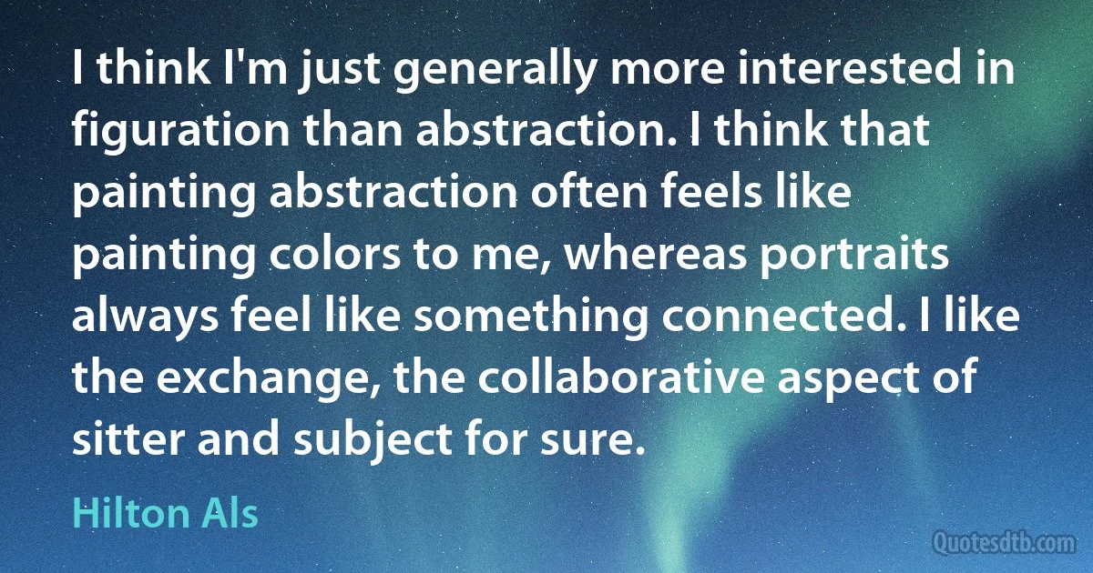 I think I'm just generally more interested in figuration than abstraction. I think that painting abstraction often feels like painting colors to me, whereas portraits always feel like something connected. I like the exchange, the collaborative aspect of sitter and subject for sure. (Hilton Als)