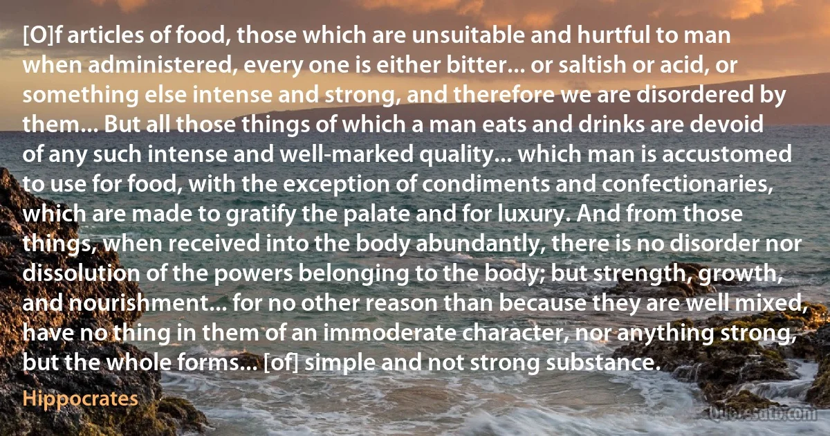 [O]f articles of food, those which are unsuitable and hurtful to man when administered, every one is either bitter... or saltish or acid, or something else intense and strong, and therefore we are disordered by them... But all those things of which a man eats and drinks are devoid of any such intense and well-marked quality... which man is accustomed to use for food, with the exception of condiments and confectionaries, which are made to gratify the palate and for luxury. And from those things, when received into the body abundantly, there is no disorder nor dissolution of the powers belonging to the body; but strength, growth, and nourishment... for no other reason than because they are well mixed, have no thing in them of an immoderate character, nor anything strong, but the whole forms... [of] simple and not strong substance. (Hippocrates)