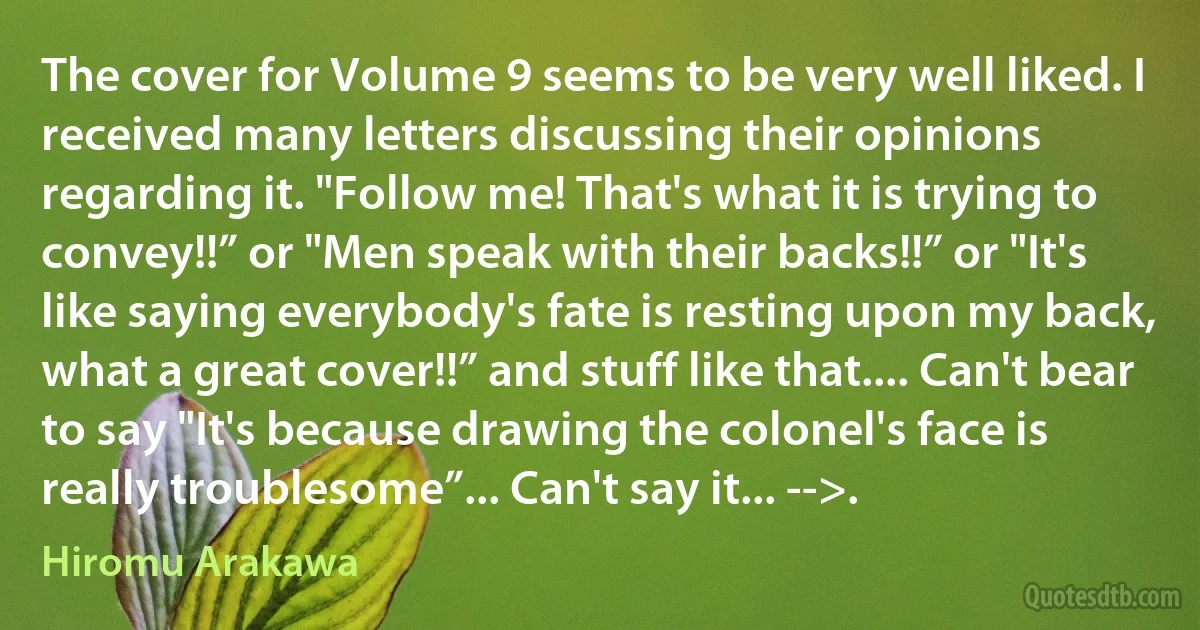 The cover for Volume 9 seems to be very well liked. I received many letters discussing their opinions regarding it. "Follow me! That's what it is trying to convey!!” or "Men speak with their backs!!” or "It's like saying everybody's fate is resting upon my back, what a great cover!!” and stuff like that.... Can't bear to say "It's because drawing the colonel's face is really troublesome”... Can't say it... -->. (Hiromu Arakawa)