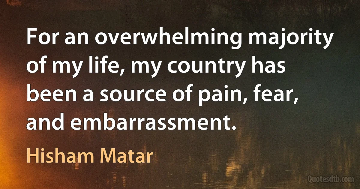 For an overwhelming majority of my life, my country has been a source of pain, fear, and embarrassment. (Hisham Matar)