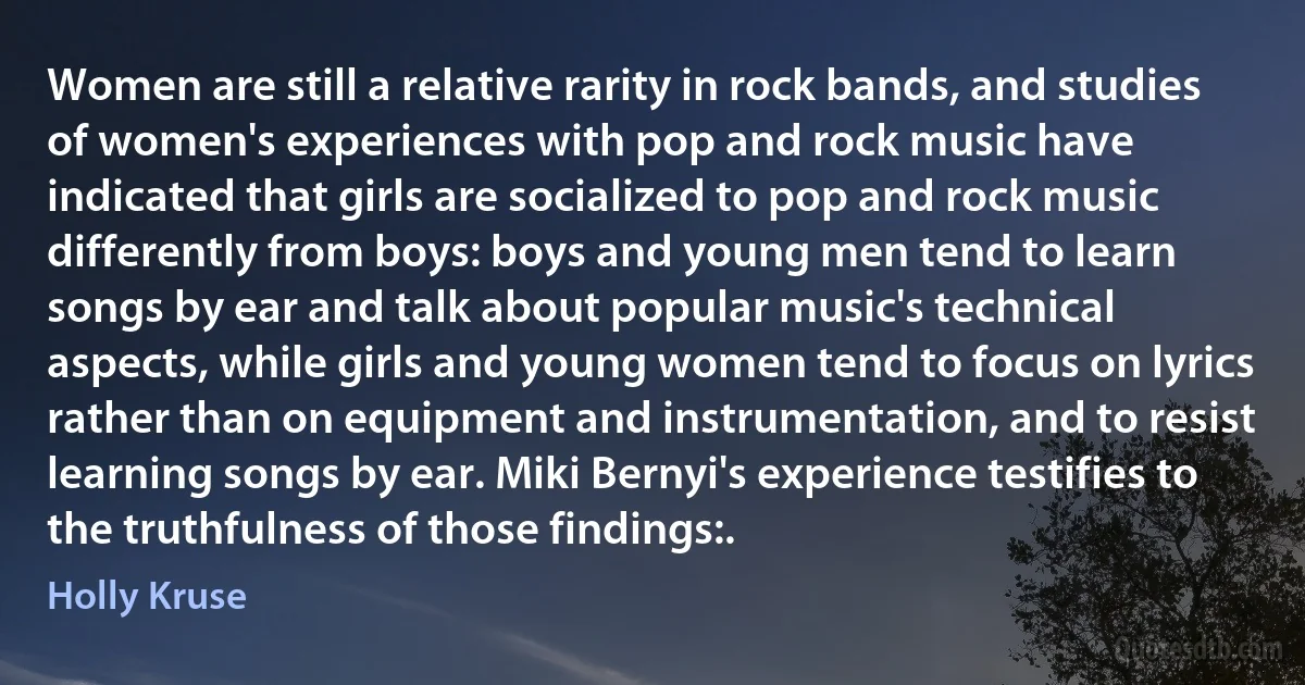 Women are still a relative rarity in rock bands, and studies of women's experiences with pop and rock music have indicated that girls are socialized to pop and rock music differently from boys: boys and young men tend to learn songs by ear and talk about popular music's technical aspects, while girls and young women tend to focus on lyrics rather than on equipment and instrumentation, and to resist learning songs by ear. Miki Bernyi's experience testifies to the truthfulness of those findings:. (Holly Kruse)