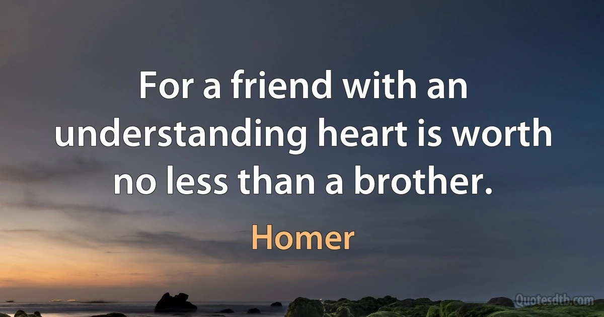 For a friend with an understanding heart is worth no less than a brother. (Homer)