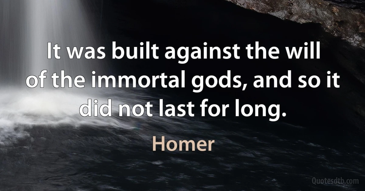 It was built against the will of the immortal gods, and so it did not last for long. (Homer)