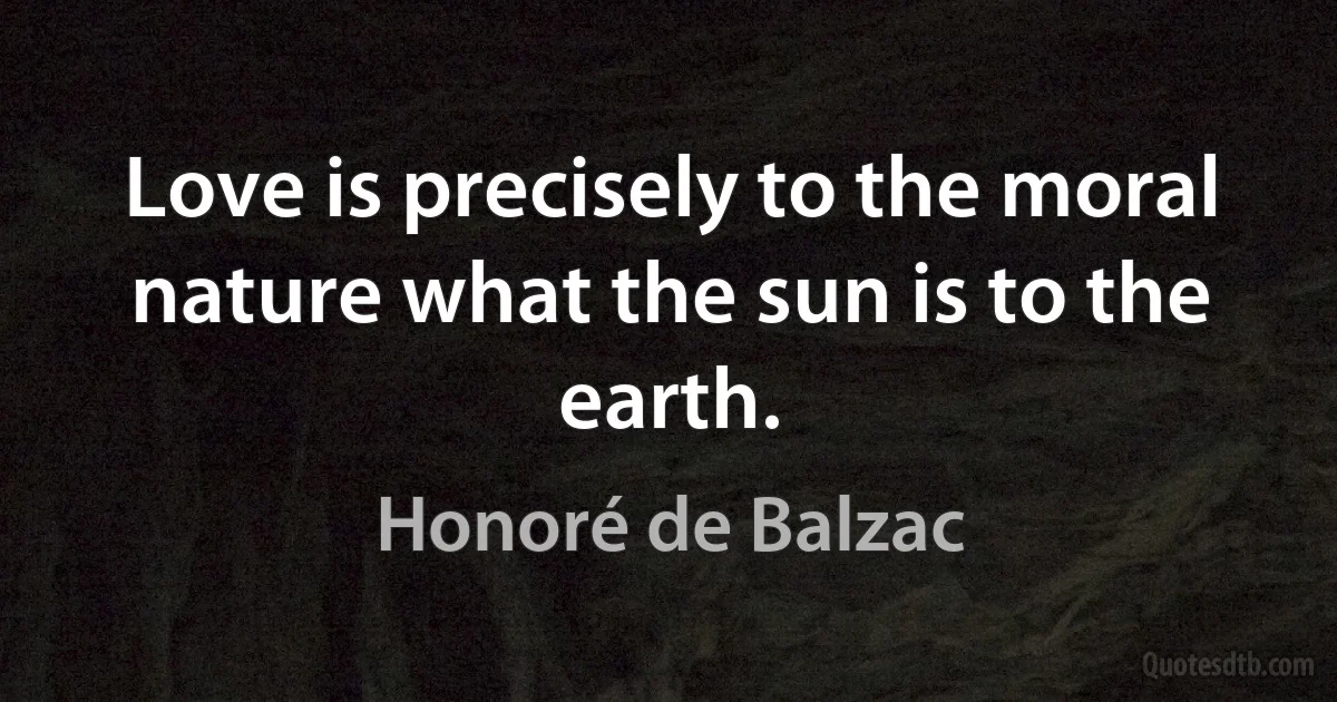 Love is precisely to the moral nature what the sun is to the earth. (Honoré de Balzac)