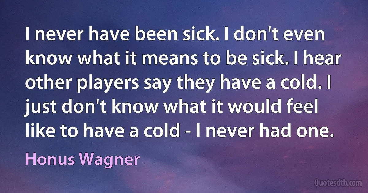 I never have been sick. I don't even know what it means to be sick. I hear other players say they have a cold. I just don't know what it would feel like to have a cold - I never had one. (Honus Wagner)