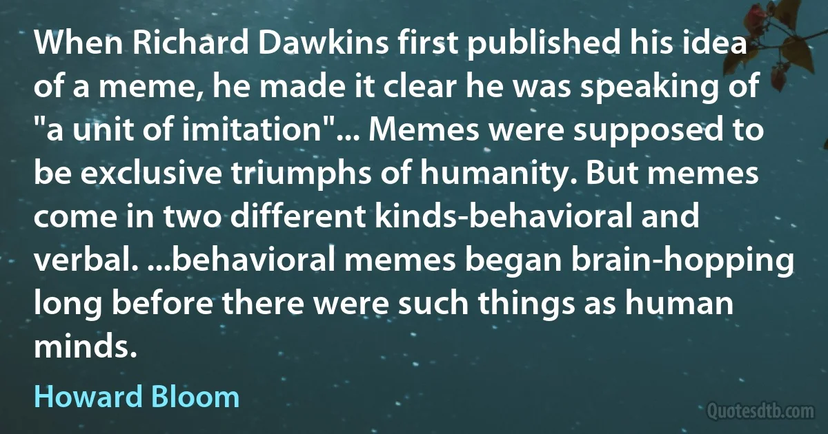 When Richard Dawkins first published his idea of a meme, he made it clear he was speaking of "a unit of imitation"... Memes were supposed to be exclusive triumphs of humanity. But memes come in two different kinds-behavioral and verbal. ...behavioral memes began brain-hopping long before there were such things as human minds. (Howard Bloom)