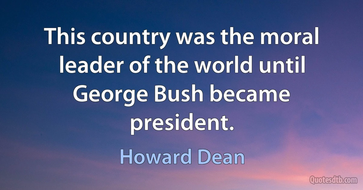 This country was the moral leader of the world until George Bush became president. (Howard Dean)