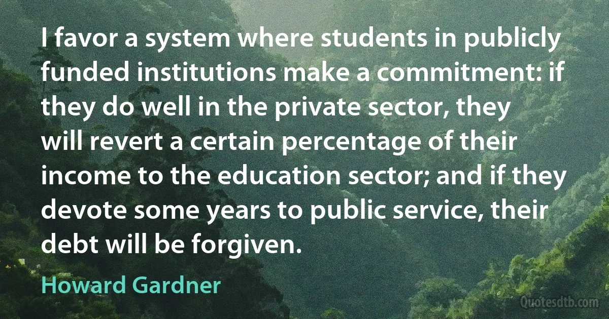 I favor a system where students in publicly funded institutions make a commitment: if they do well in the private sector, they will revert a certain percentage of their income to the education sector; and if they devote some years to public service, their debt will be forgiven. (Howard Gardner)