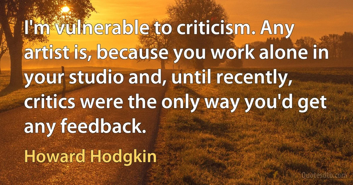 I'm vulnerable to criticism. Any artist is, because you work alone in your studio and, until recently, critics were the only way you'd get any feedback. (Howard Hodgkin)