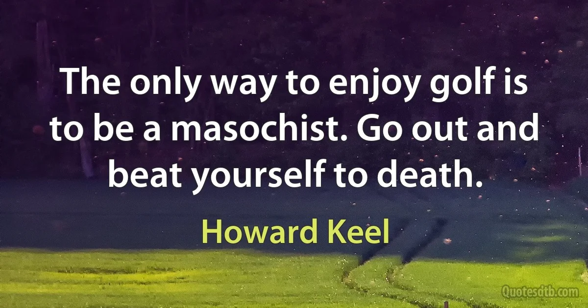 The only way to enjoy golf is to be a masochist. Go out and beat yourself to death. (Howard Keel)