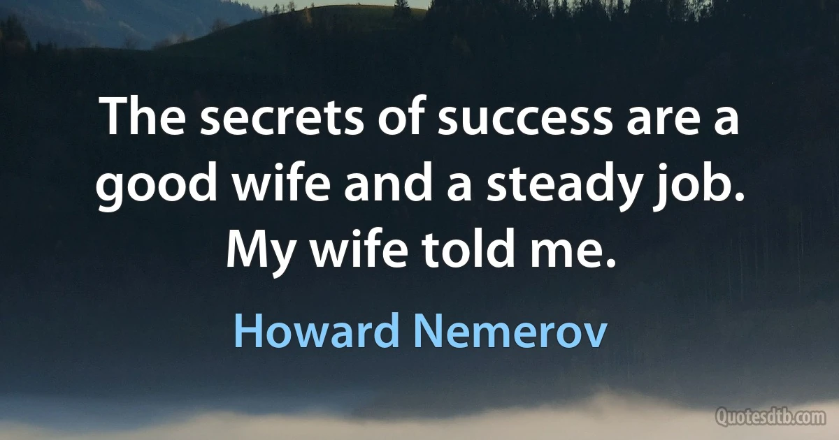 The secrets of success are a good wife and a steady job. My wife told me. (Howard Nemerov)