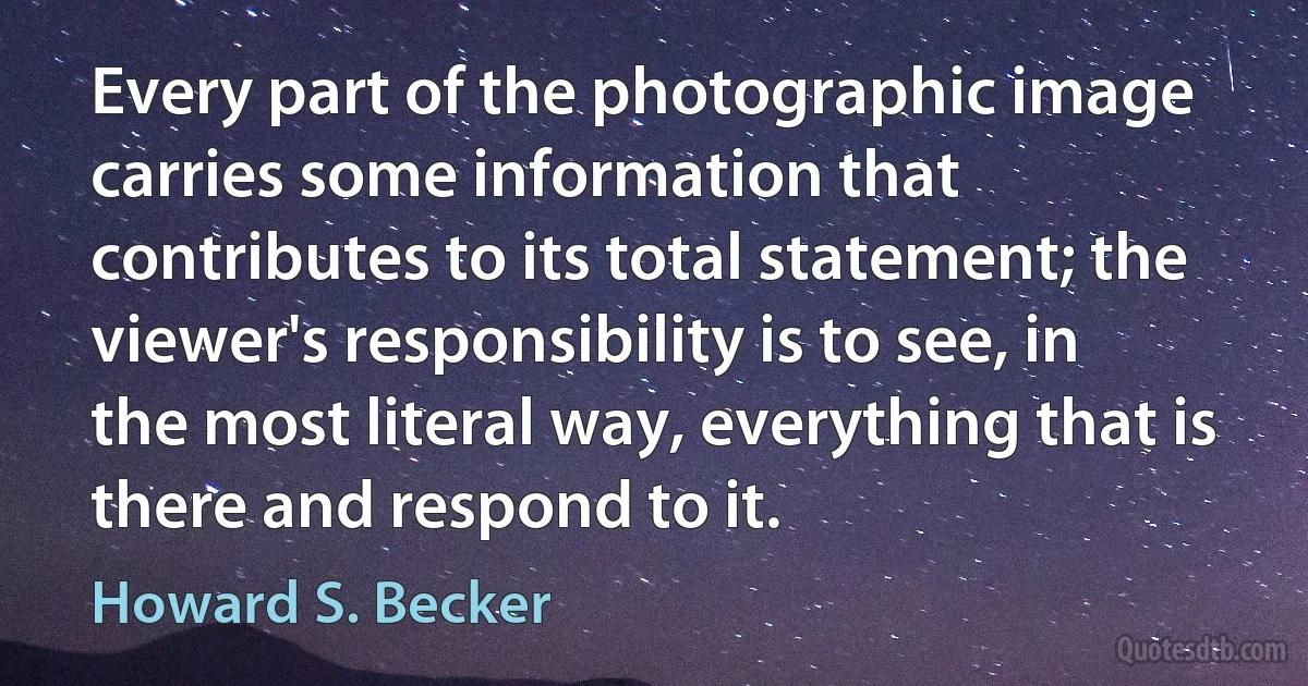 Every part of the photographic image carries some information that contributes to its total statement; the viewer's responsibility is to see, in the most literal way, everything that is there and respond to it. (Howard S. Becker)