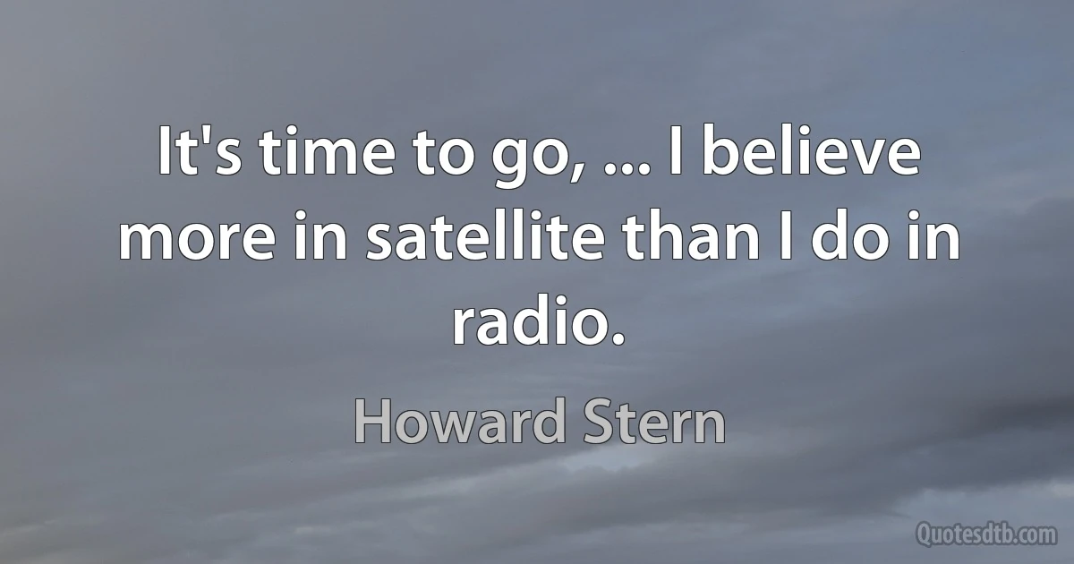 It's time to go, ... I believe more in satellite than I do in radio. (Howard Stern)